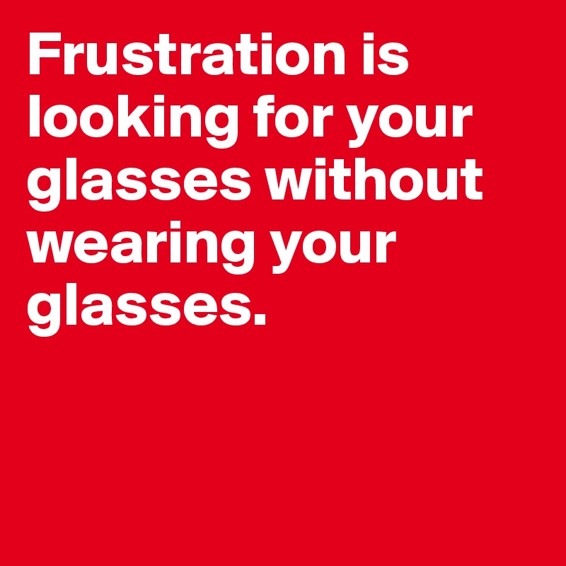 Frustration is looking for your glasses without wearing your glasses.



