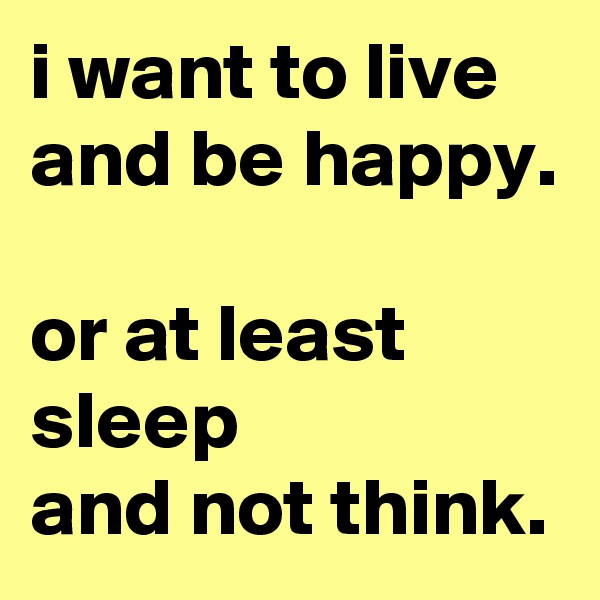 i want to live and be happy. 
or at least sleep 
and not think.