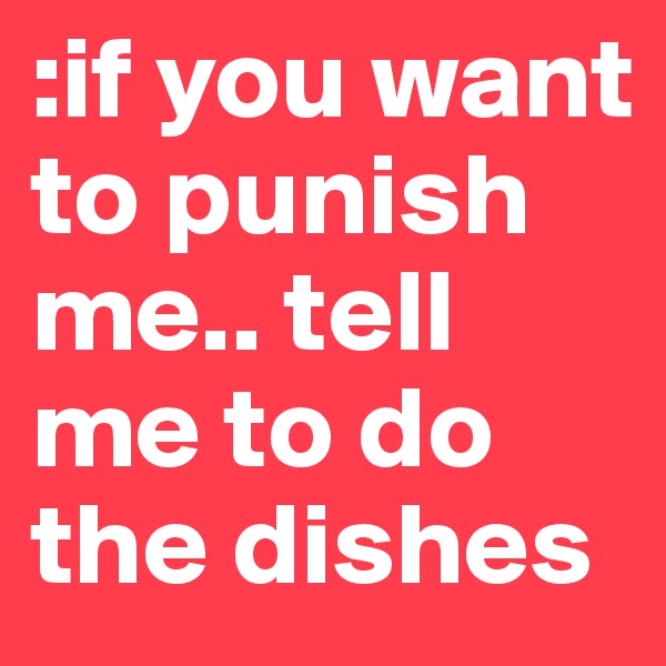 :if you want to punish me.. tell me to do the dishes 