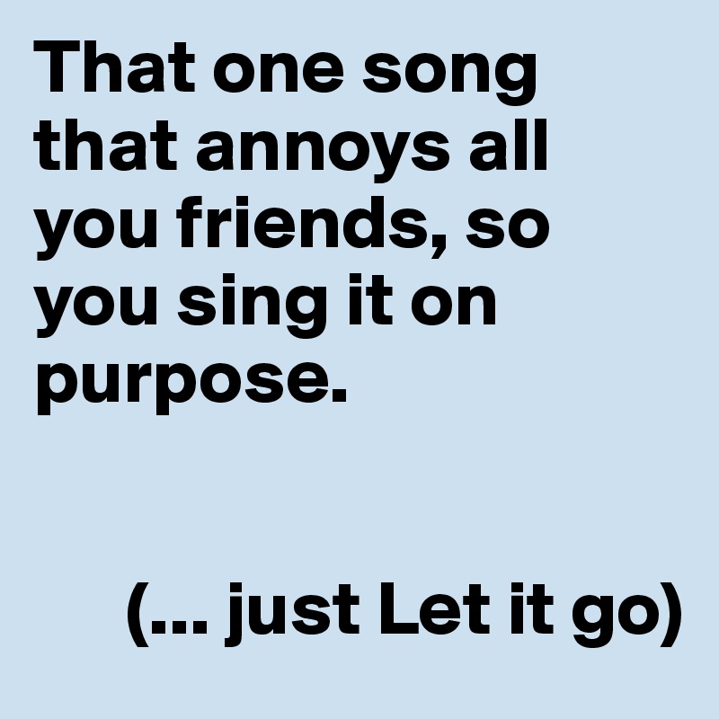 That one song that annoys all you friends, so you sing it on purpose. 


      (... just Let it go)