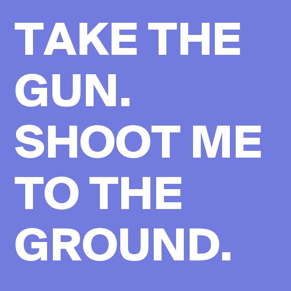 TAKE THE GUN. SHOOT ME TO THE GROUND.