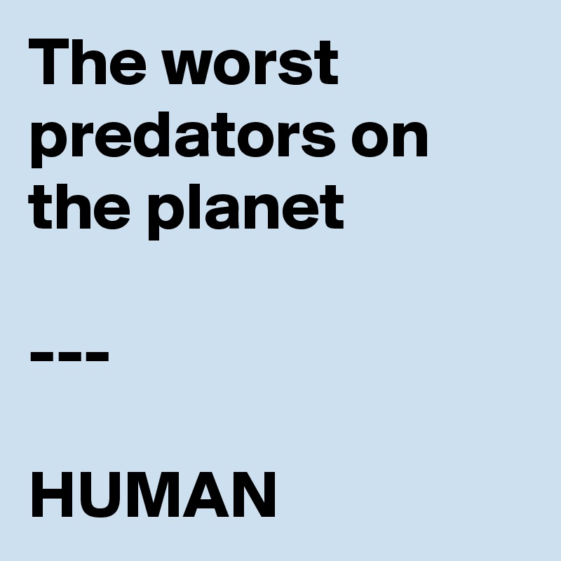 The worst predators on the planet

---

HUMAN