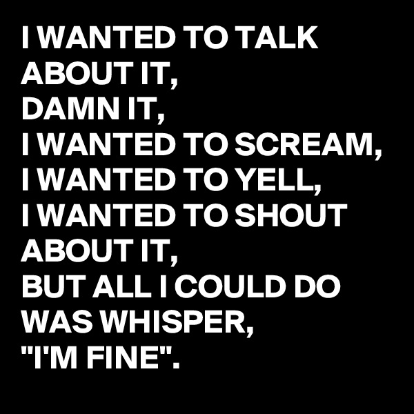 I WANTED TO TALK ABOUT IT,
DAMN IT,
I WANTED TO SCREAM, 
I WANTED TO YELL, 
I WANTED TO SHOUT ABOUT IT,
BUT ALL I COULD DO WAS WHISPER, 
"I'M FINE".