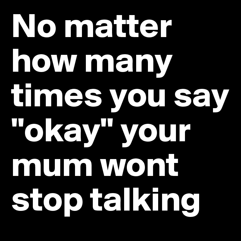 No matter how many times you say "okay" your mum wont stop talking 