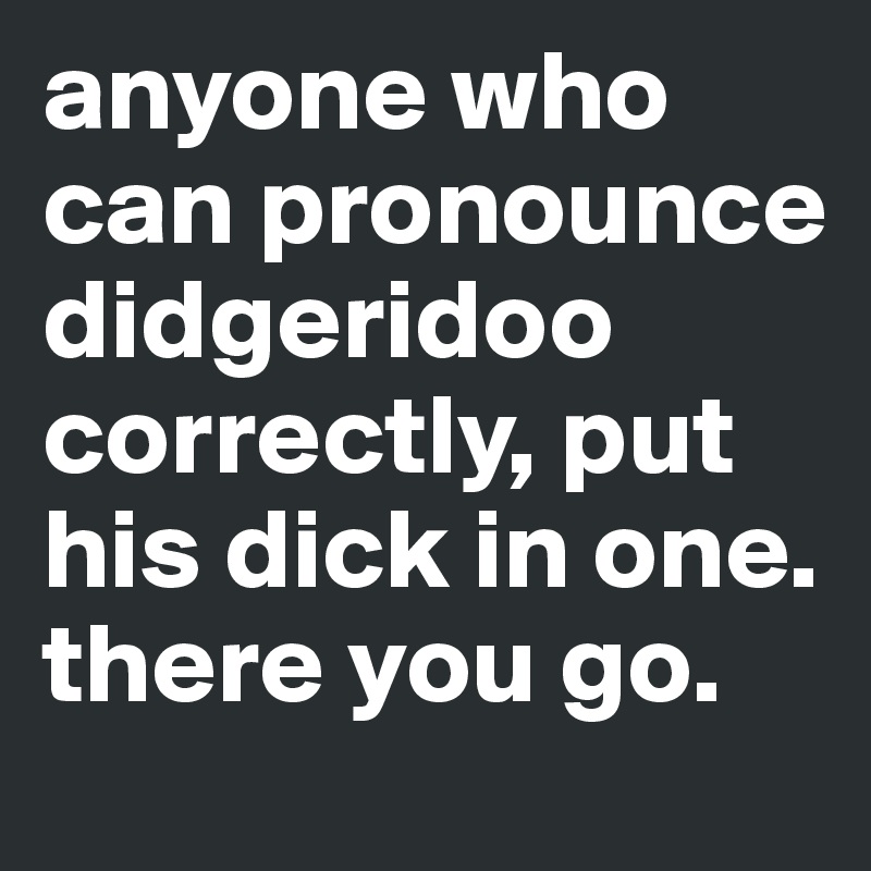 anyone who can pronounce didgeridoo correctly, put his dick in one. there you go.