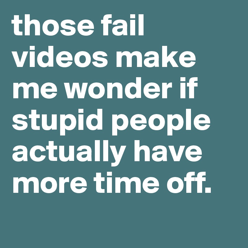 those fail videos make me wonder if stupid people actually have more time off.
