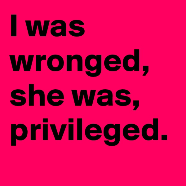 I was wronged, she was, privileged.