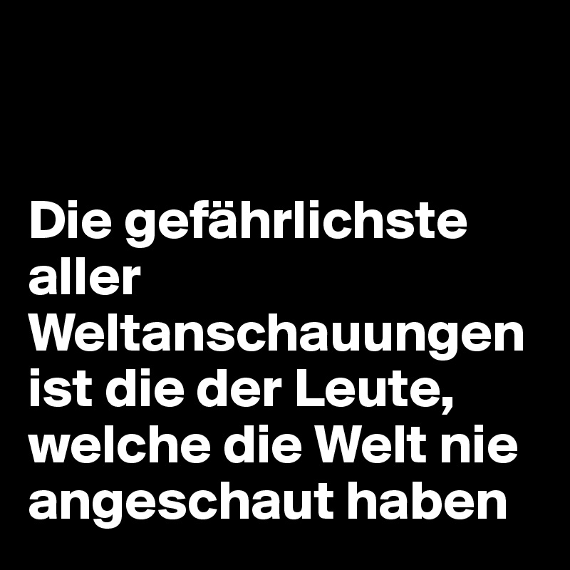 


Die gefährlichste aller Weltanschauungen ist die der Leute, welche die Welt nie angeschaut haben