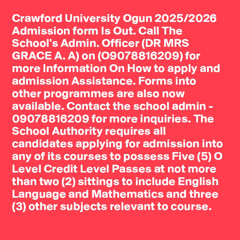 Crawford University Ogun 2025/2026 Admission form Is Out. Call The School's Admin. Officer (DR MRS GRACE A. A) on (O9078816209) for more Information On How to apply and admission Assistance. Forms into other programmes are also now available. Contact the school admin - 09078816209 for more inquiries. The School Authority requires all candidates applying for admission into any of its courses to possess Five (5) O Level Credit Level Passes at not more than two (2) sittings to include English Language and Mathematics and three (3) other subjects relevant to course.
