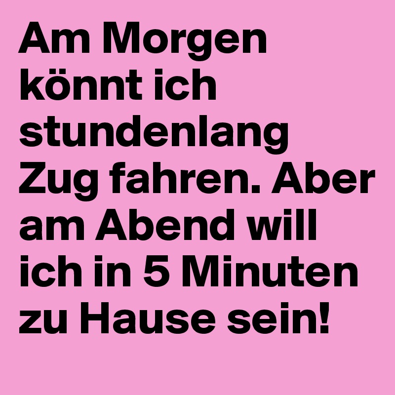 Am Morgen könnt ich stundenlang Zug fahren. Aber am Abend will ich in 5 Minuten zu Hause sein!