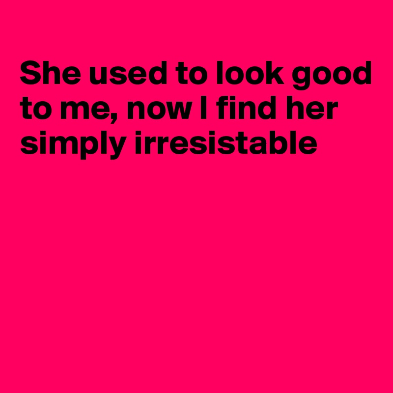 
She used to look good to me, now I find her simply irresistable





