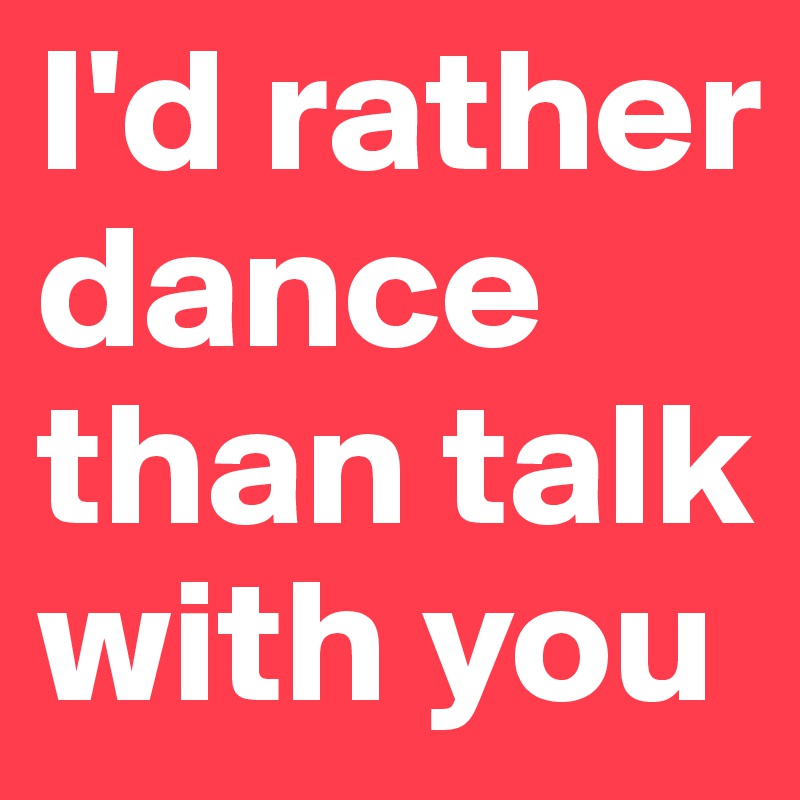 I'd rather dance than talk with you