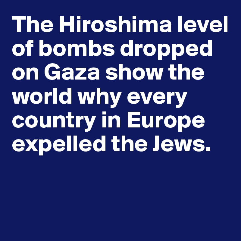 The Hiroshima level of bombs dropped on Gaza show the world why every country in Europe expelled the Jews.


