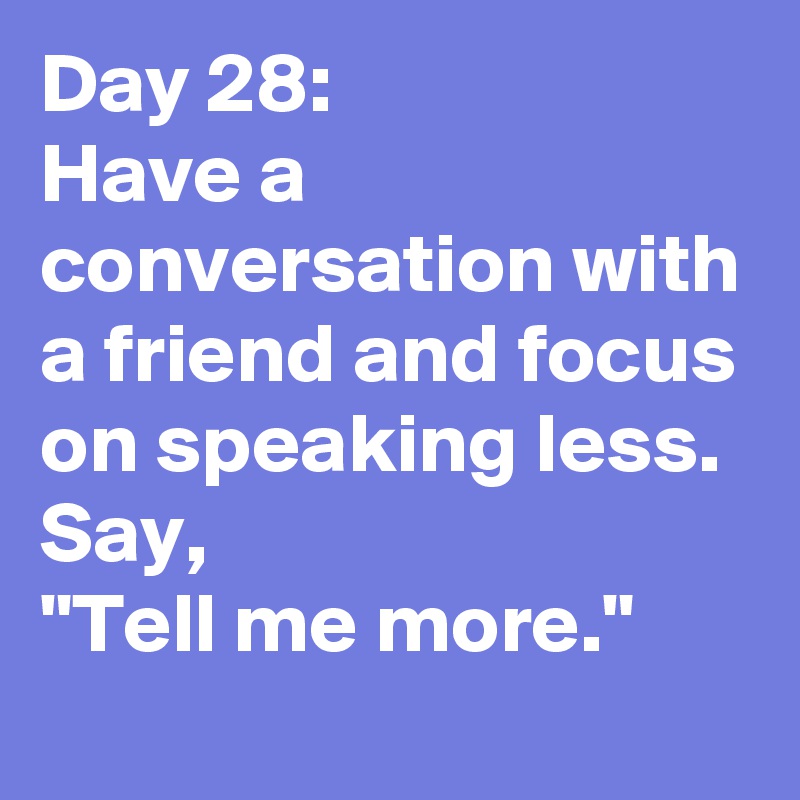 Day 28: 
Have a conversation with a friend and focus on speaking less. Say, 
"Tell me more." 