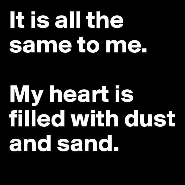 It is all the same to me.

My heart is filled with dust and sand.