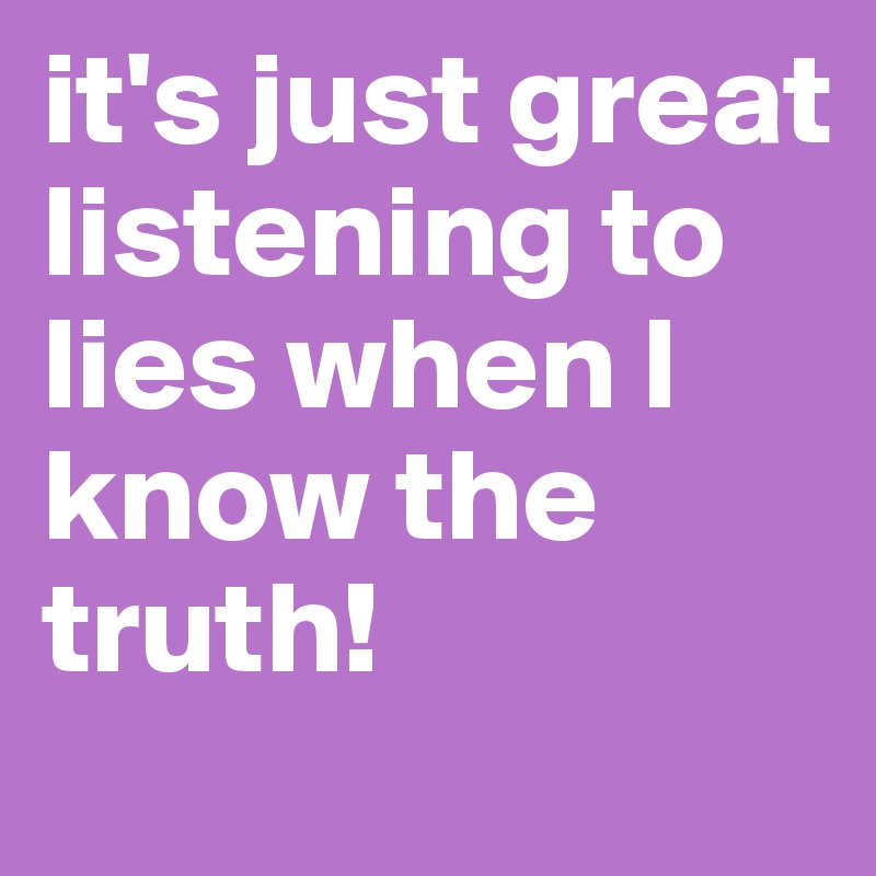 it's just great listening to lies when I know the truth!