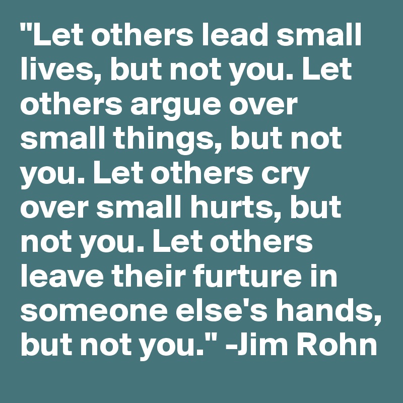 "Let others lead small lives, but not you. Let others argue over small things, but not you. Let others cry over small hurts, but not you. Let others leave their furture in someone else's hands, but not you." -Jim Rohn
