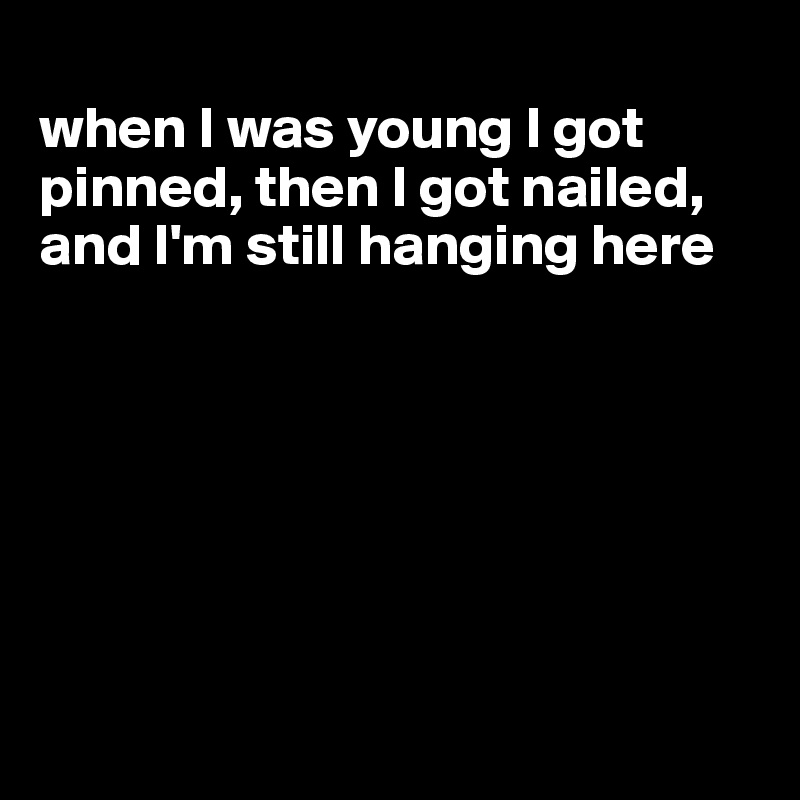 
when I was young I got pinned, then I got nailed, and I'm still hanging here








