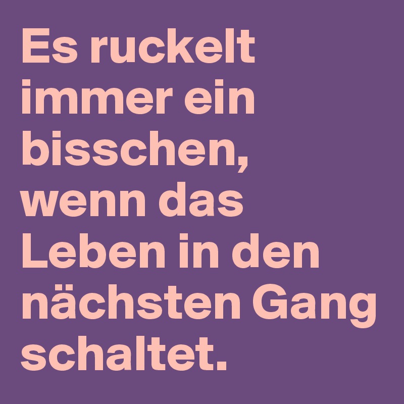 Es ruckelt immer ein bisschen, wenn das Leben in den nächsten Gang schaltet.