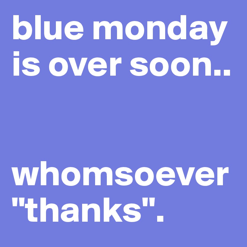 blue monday is over soon.. 


whomsoever "thanks". 