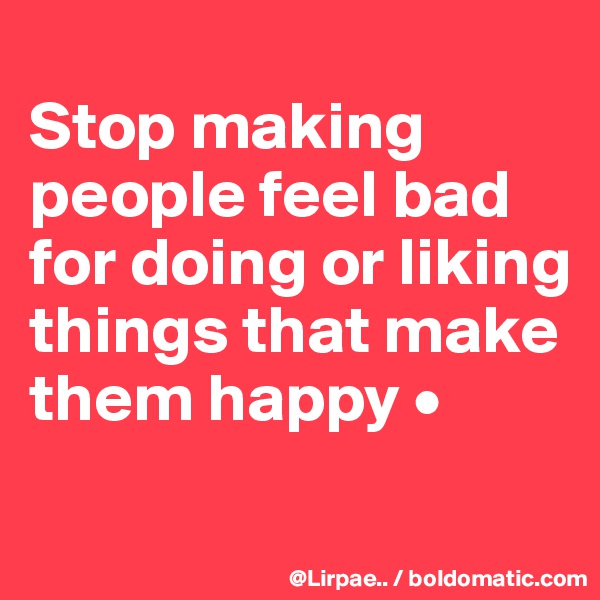 
Stop making people feel bad for doing or liking things that make them happy •
