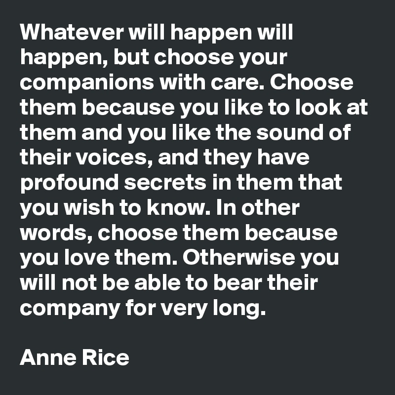 Whatever will happen will happen, but choose your companions with care. Choose them because you like to look at them and you like the sound of their voices, and they have profound secrets in them that you wish to know. In other words, choose them because you love them. Otherwise you will not be able to bear their company for very long.

Anne Rice