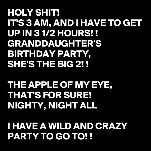 HOLY SHIT! 
IT'S 3 AM, AND I HAVE TO GET UP IN 3 1/2 HOURS! !
GRANDDAUGHTER'S BIRTHDAY PARTY, 
SHE'S THE BIG 2! ! 

THE APPLE OF MY EYE, THAT'S FOR SURE! 
NIGHTY, NIGHT ALL 

I HAVE A WILD AND CRAZY PARTY TO GO TO! !
