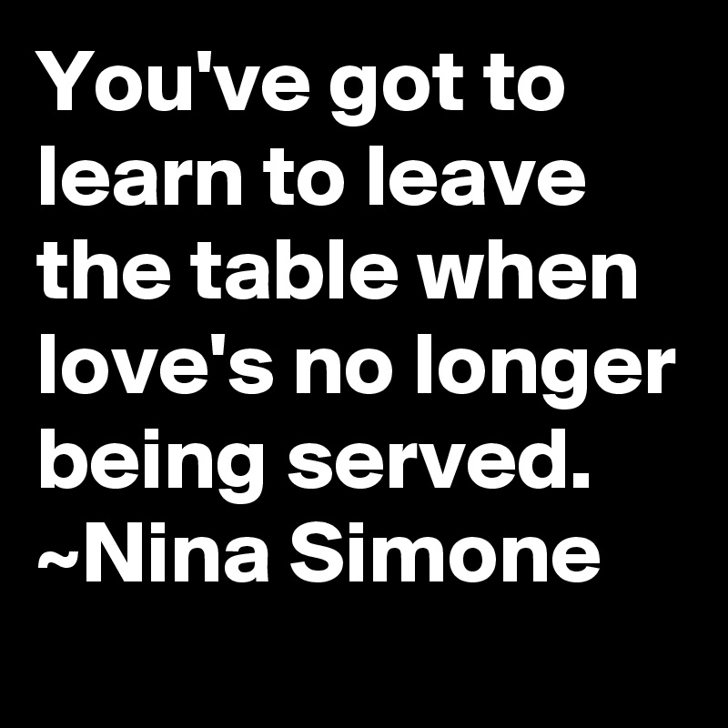 You've got to learn to leave the table when love's no longer being served. ~Nina Simone