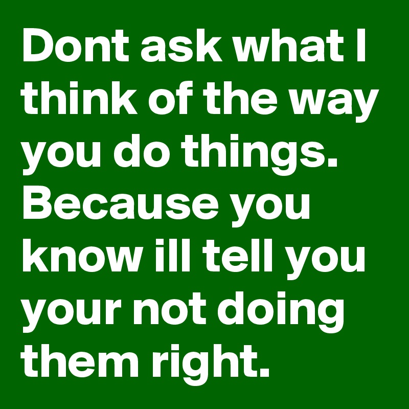 Dont ask what I think of the way you do things. Because you know ill tell you your not doing them right. 