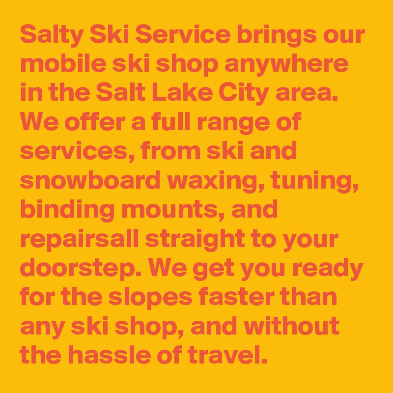 Salty Ski Service brings our mobile ski shop anywhere in the Salt Lake City area. We offer a full range of services, from ski and snowboard waxing, tuning, binding mounts, and repairsall straight to your doorstep. We get you ready for the slopes faster than any ski shop, and without the hassle of travel.