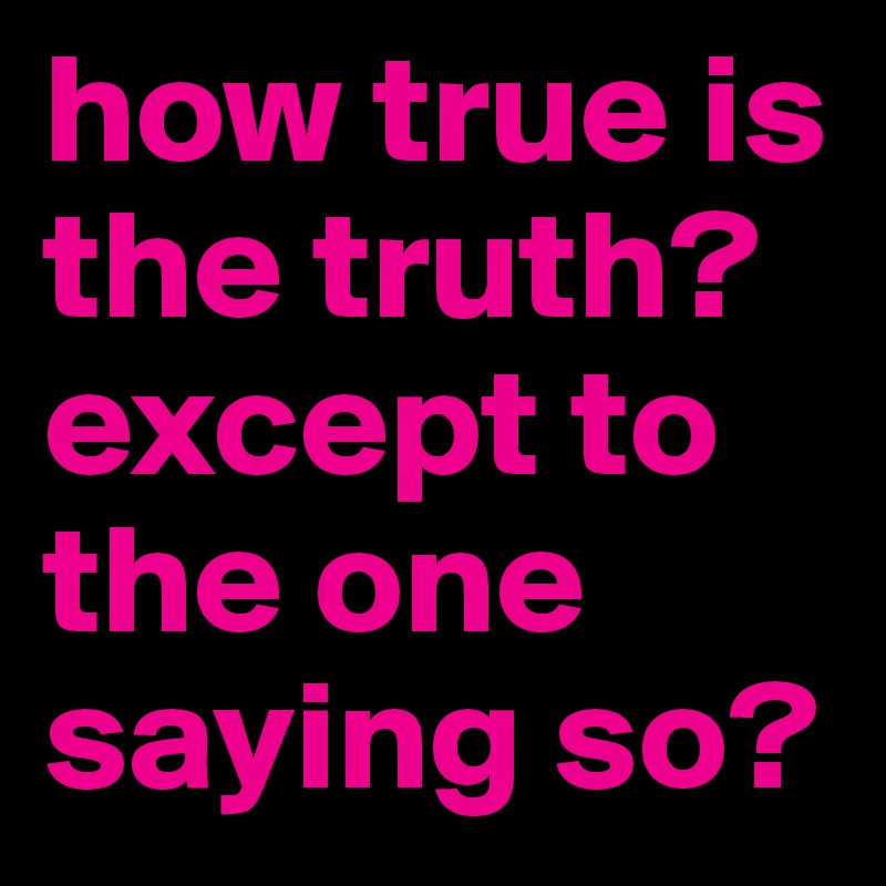 how true is the truth? except to the one saying so?