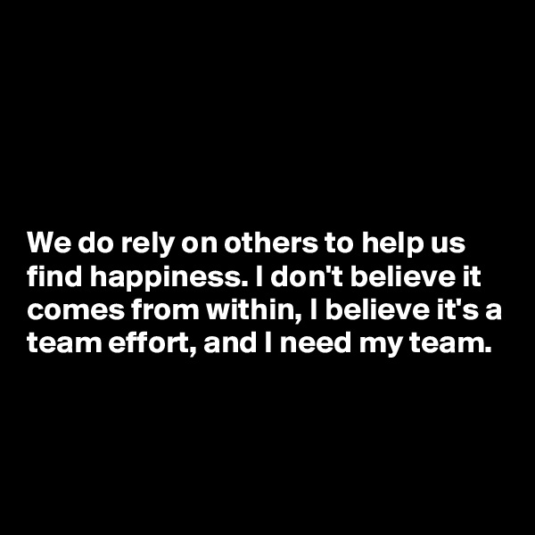 





We do rely on others to help us find happiness. I don't believe it comes from within, I believe it's a team effort, and I need my team. 



 