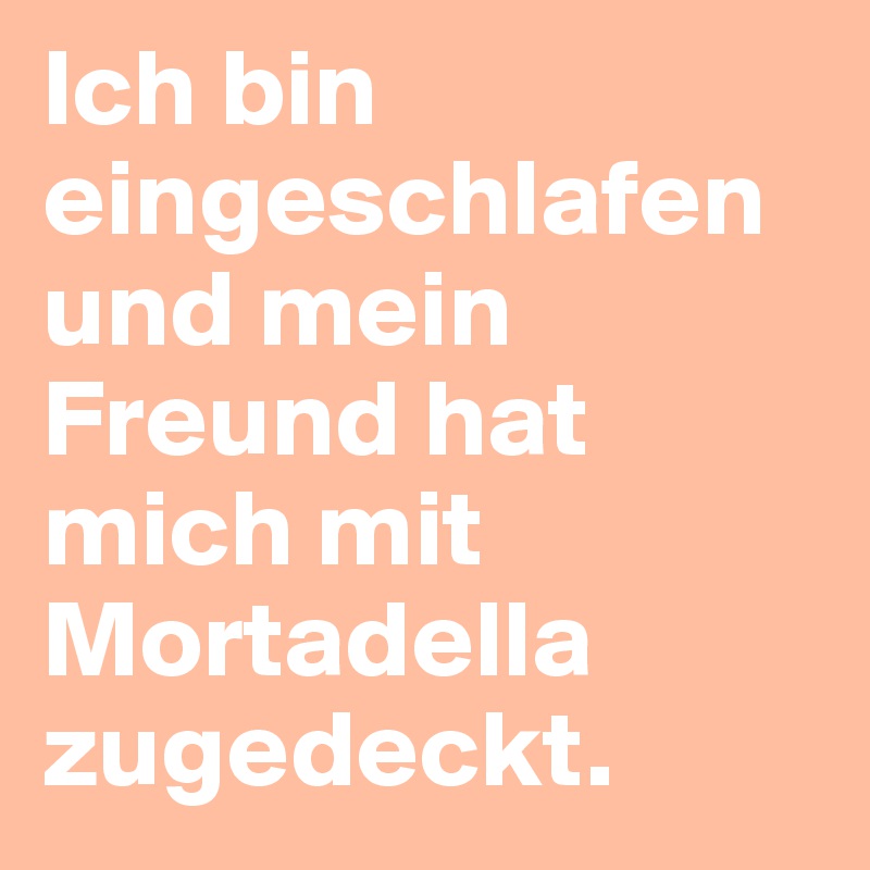 Ich bin eingeschlafen und mein Freund hat mich mit Mortadella zugedeckt.