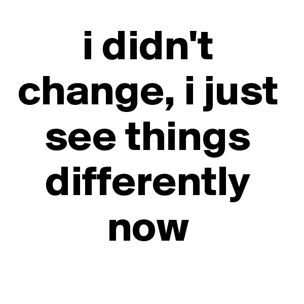 i didn't change, i just see things differently now
