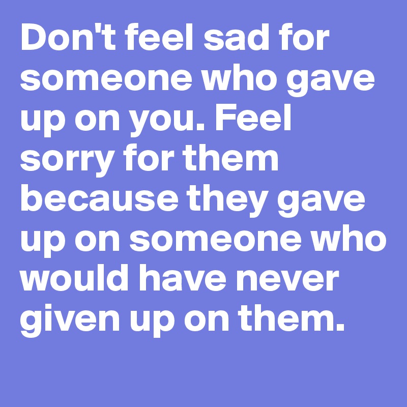 Don't feel sad for someone who gave up on you. Feel sorry for them because they gave up on someone who would have never given up on them. 