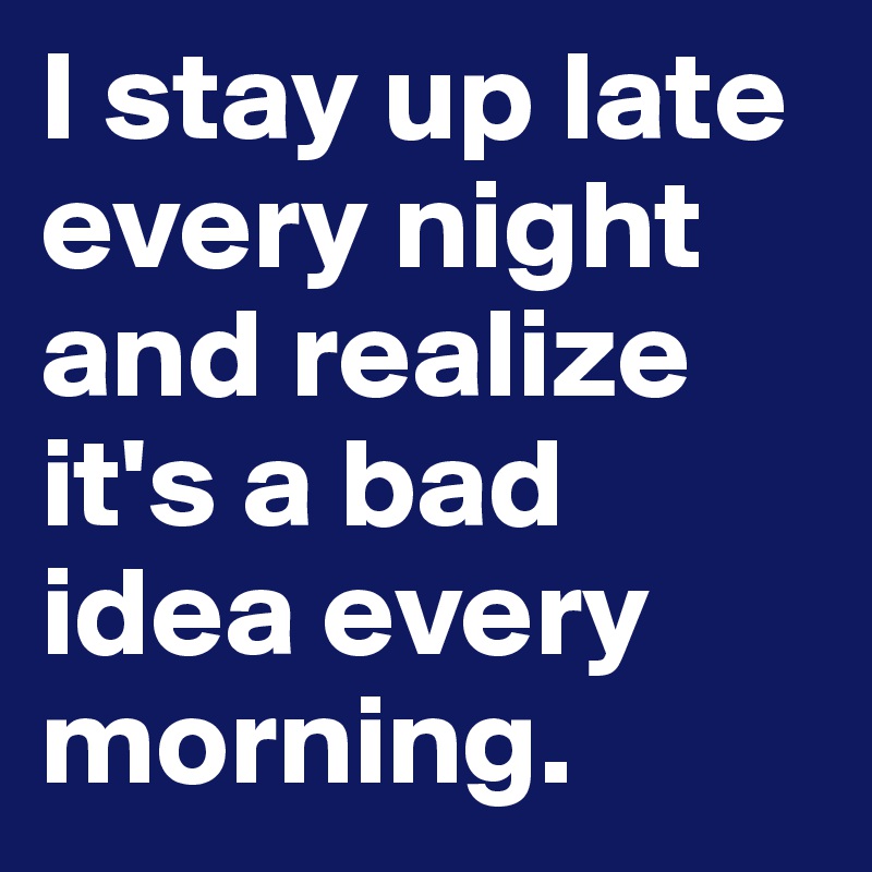 I stay up late every night and realize it's a bad idea every morning.