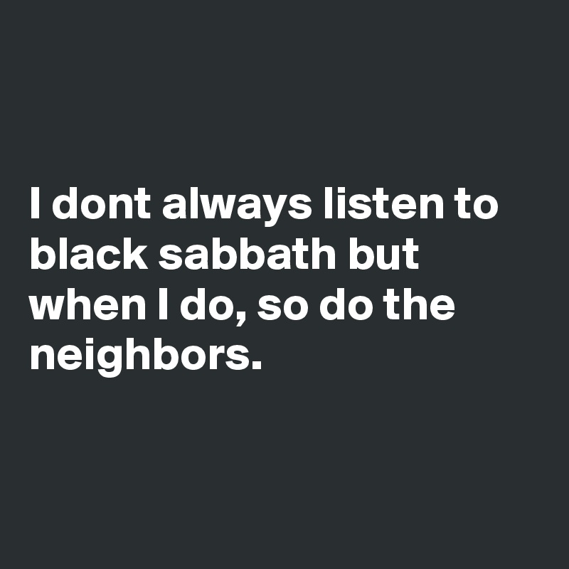 


I dont always listen to black sabbath but when I do, so do the neighbors.


