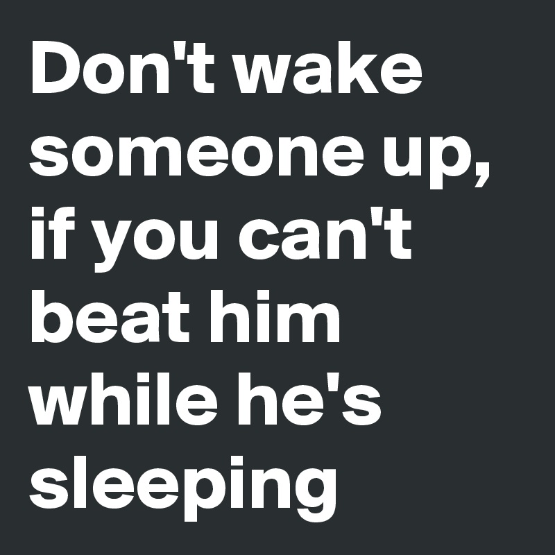 Don't wake someone up, if you can't beat him while he's sleeping
