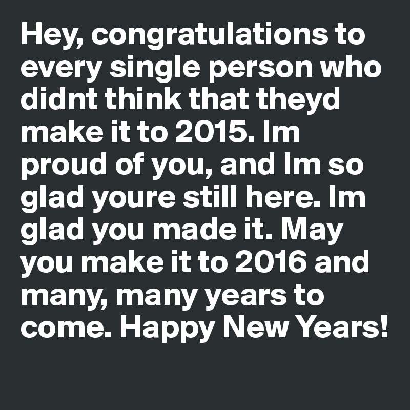 Hey, congratulations to every single person who didnt think that theyd make it to 2015. Im proud of you, and Im so glad youre still here. Im glad you made it. May you make it to 2016 and many, many years to come. Happy New Years!
