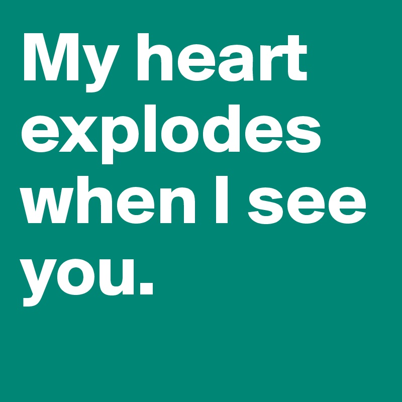 My heart explodes when I see you.
