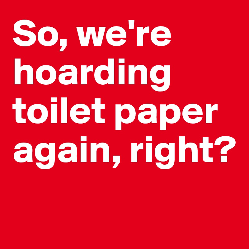 So, we're hoarding toilet paper again, right? 
