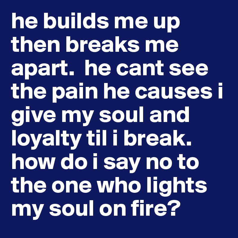 he builds me up then breaks me apart.  he cant see the pain he causes i give my soul and loyalty til i break. how do i say no to the one who lights my soul on fire?