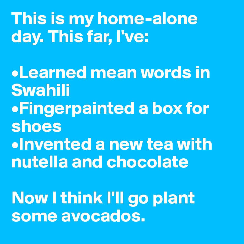 This is my home-alone day. This far, I've:

•Learned mean words in Swahili
•Fingerpainted a box for shoes
•Invented a new tea with nutella and chocolate

Now I think I'll go plant some avocados.