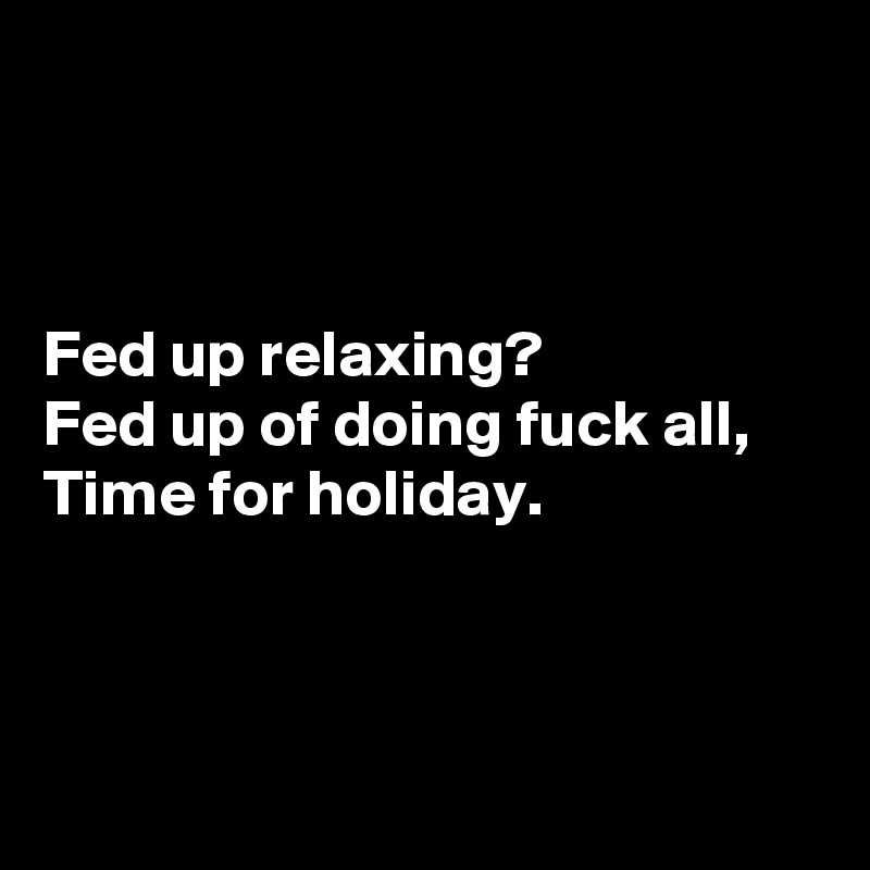 



Fed up relaxing?
Fed up of doing fuck all,
Time for holiday.



