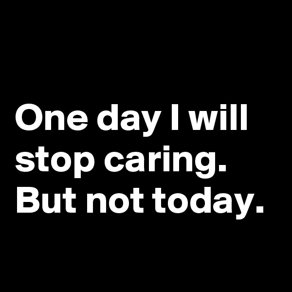 

One day I will stop caring. 
But not today. 
