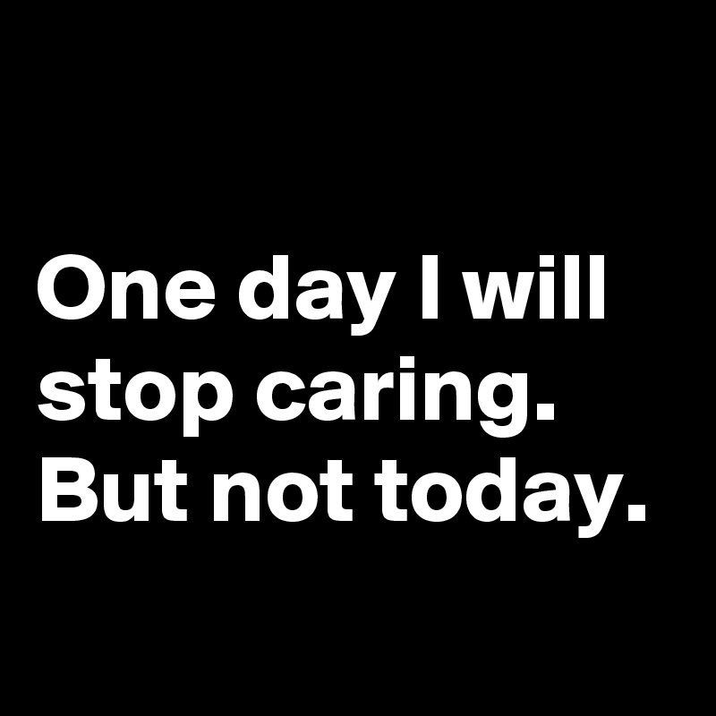 

One day I will stop caring. 
But not today. 
