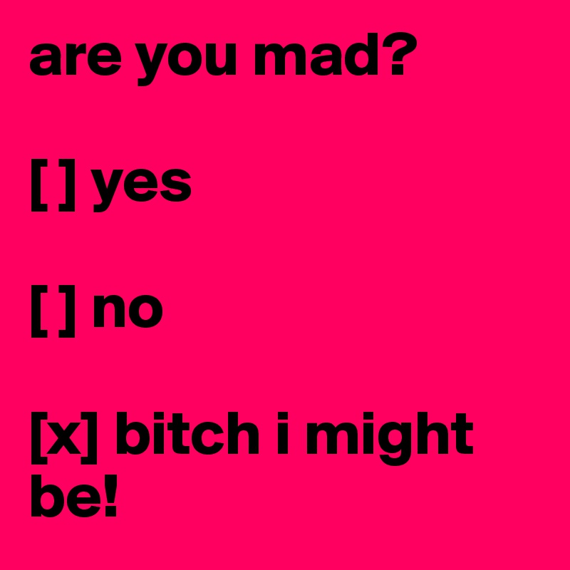 are you mad?

[ ] yes

[ ] no 

[x] bitch i might be!