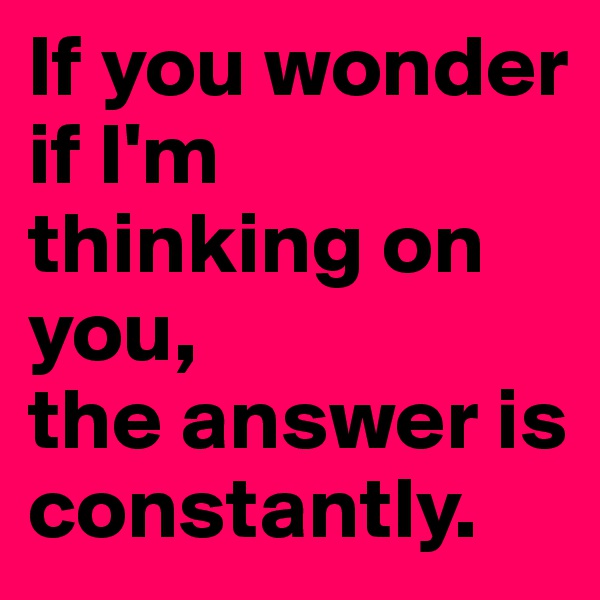 If you wonder if I'm thinking on you,                       the answer is constantly.