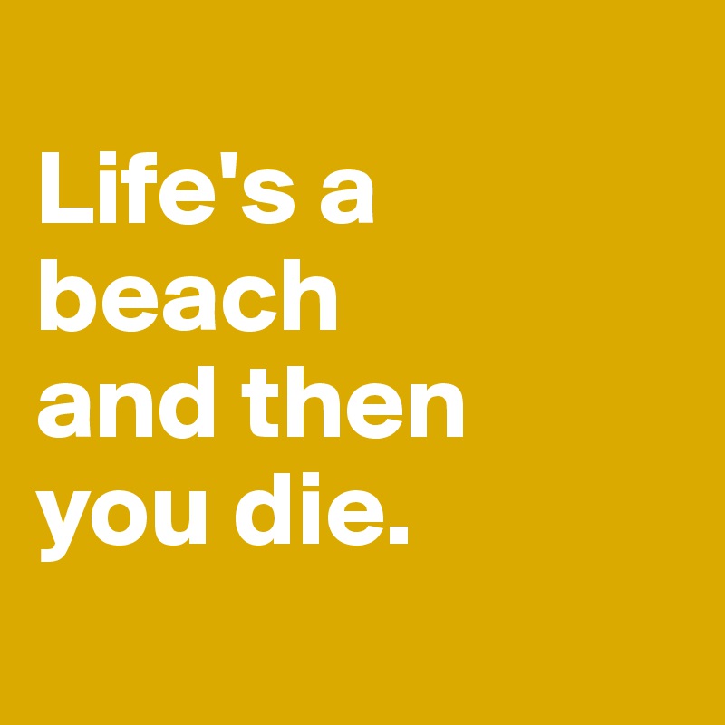 
Life's a beach 
and then 
you die. 
