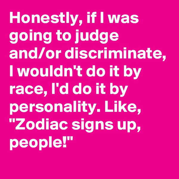 Honestly, if I was going to judge and/or discriminate, I wouldn't do it by race, I'd do it by personality. Like,
"Zodiac signs up, people!" 